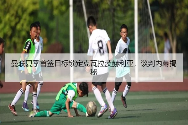曼联夏季首签目标锁定克瓦拉茨赫利亚，谈判内幕揭秘
